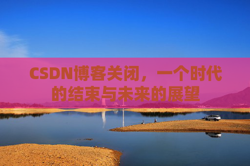 CSDN博客关闭，一个时代的结束与未来的展望